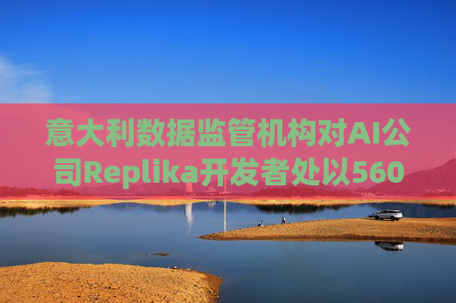 意大利数据监管机构对AI公司Replika开发者处以560万美元罚款