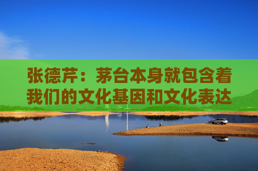 张德芹：茅台本身就包含着我们的文化基因和文化表达，所以走向世界是必然的