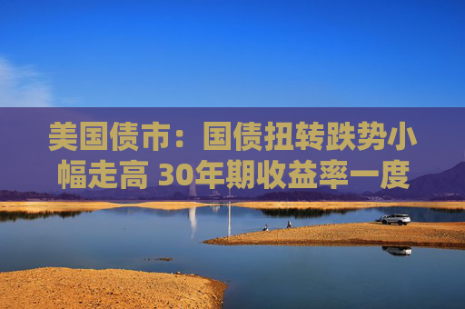 美国债市：国债扭转跌势小幅走高 30年期收益率一度突破5%