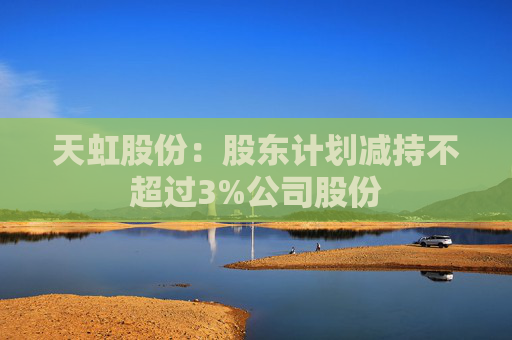 天虹股份：股东计划减持不超过3%公司股份