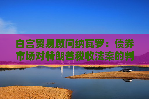 白宫贸易顾问纳瓦罗：债券市场对特朗普税收法案的判断有误