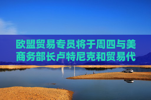 欧盟贸易专员将于周四与美商务部长卢特尼克和贸易代表格里尔通话