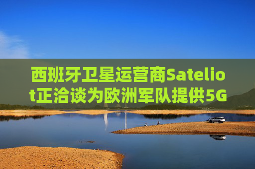西班牙卫星运营商Sateliot正洽谈为欧洲军队提供5G服务