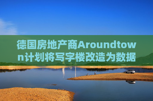 德国房地产商Aroundtown计划将写字楼改造为数据中心