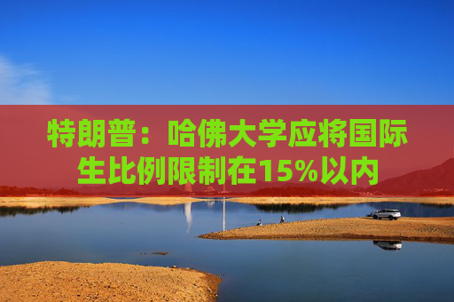 特朗普：哈佛大学应将国际生比例限制在15%以内