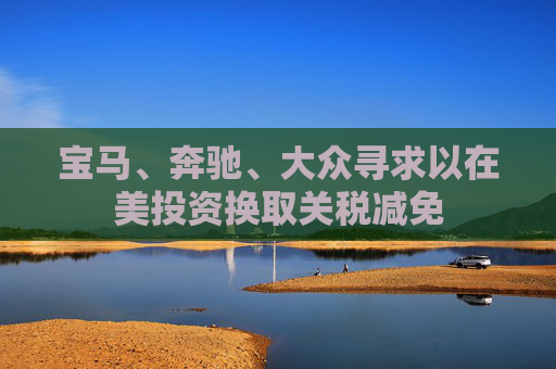 宝马、奔驰、大众寻求以在美投资换取关税减免