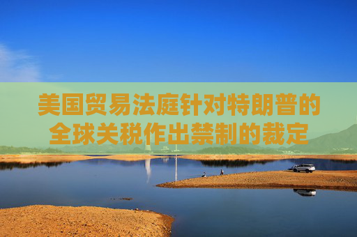 美国贸易法庭针对特朗普的全球关税作出禁制的裁定