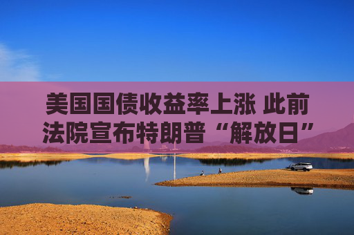 美国国债收益率上涨 此前法院宣布特朗普“解放日”关税无效