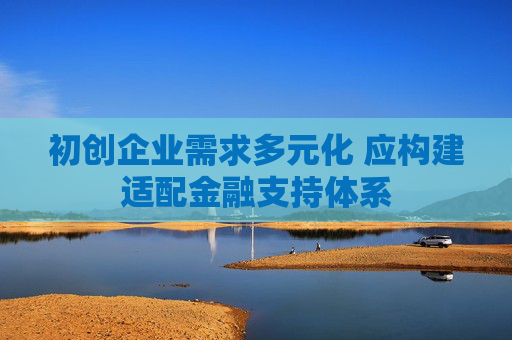 初创企业需求多元化 应构建适配金融支持体系