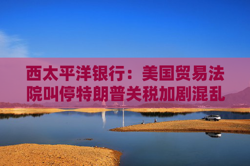 西太平洋银行：美国贸易法院叫停特朗普关税加剧混乱局面