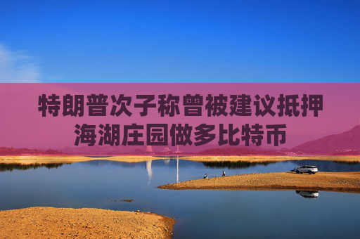 特朗普次子称曾被建议抵押海湖庄园做多比特币