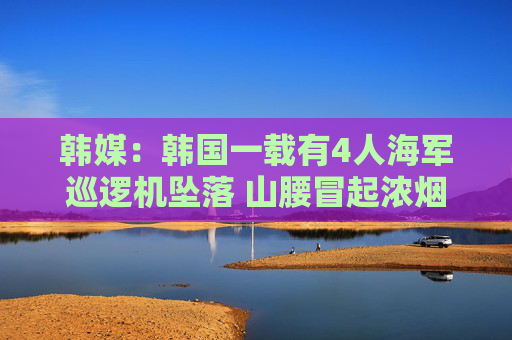 韩媒：韩国一载有4人海军巡逻机坠落 山腰冒起浓烟