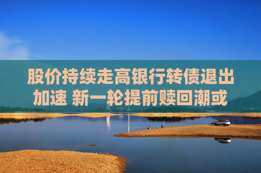 股价持续走高银行转债退出加速 新一轮提前赎回潮或来袭