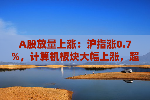 A股放量上涨：沪指涨0.7%，计算机板块大幅上涨，超4400股收涨