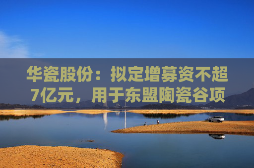 华瓷股份：拟定增募资不超7亿元，用于东盟陶瓷谷项目
