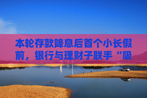 本轮存款降息后首个小长假前，银行与理财子联手“吸金”势头不减，理财产品已成存款替代