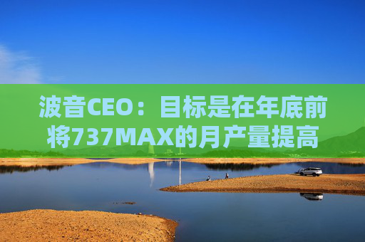 波音CEO：目标是在年底前将737MAX的月产量提高到47架