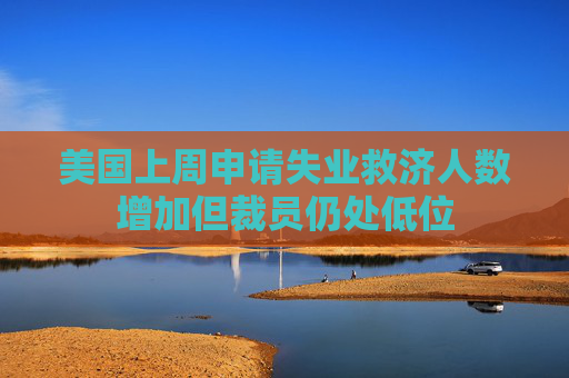 美国上周申请失业救济人数增加但裁员仍处低位