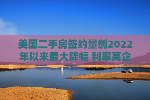 美国二手房签约量创2022年以来最大降幅 利率高企抑制需求