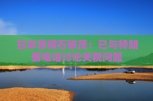 日本首相石破茂：已与特朗普电话讨论关税问题