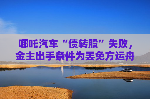 哪吒汽车“债转股”失败，金主出手条件为罢免方运舟