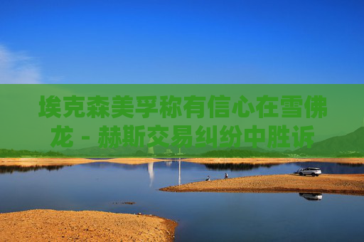 埃克森美孚称有信心在雪佛龙 - 赫斯交易纠纷中胜诉