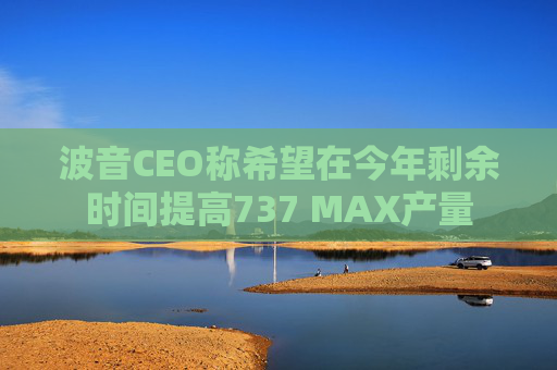 波音CEO称希望在今年剩余时间提高737 MAX产量