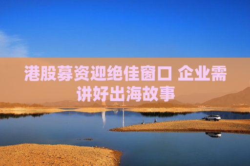 港股募资迎绝佳窗口 企业需讲好出海故事