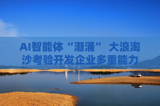 AI智能体“潮涌” 大浪淘沙考验开发企业多重能力
