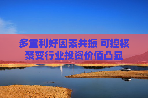 多重利好因素共振 可控核聚变行业投资价值凸显