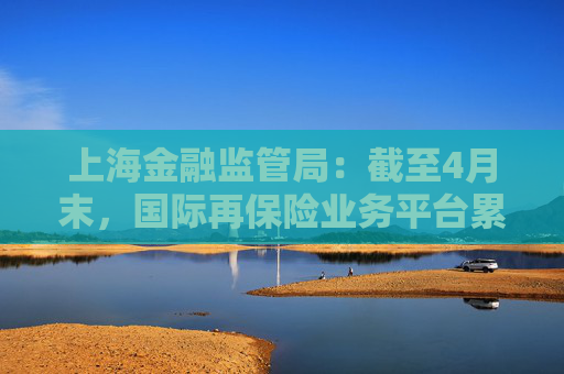 上海金融监管局：截至4月末，国际再保险业务平台累计交易保费近16亿元