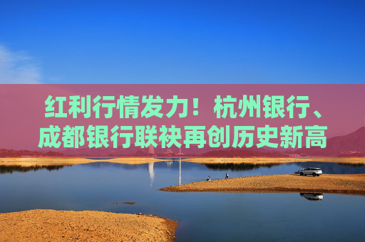 红利行情发力！杭州银行、成都银行联袂再创历史新高 年内11只银行股创新高
