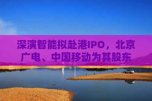 深演智能拟赴港IPO，北京广电、中国移动为其股东