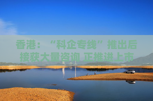 香港：“科企专线”推出后接获大量咨询 正推进上市制度优化、有关措施会适时公布