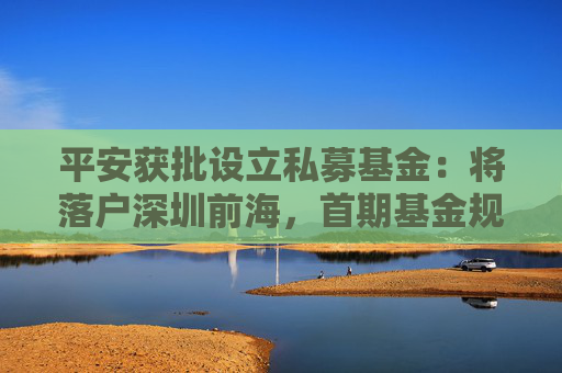 平安获批设立私募基金：将落户深圳前海，首期基金规模300亿元