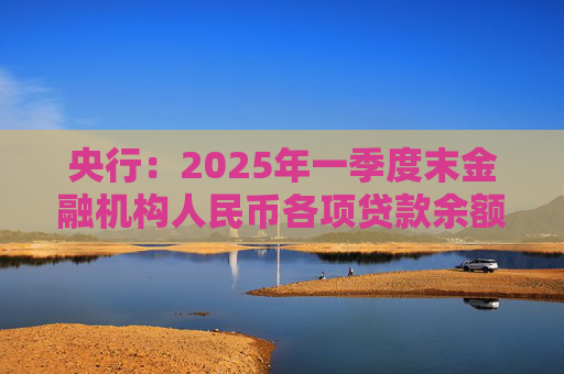 央行：2025年一季度末金融机构人民币各项贷款余额265.41万亿元 同比增长7.4%