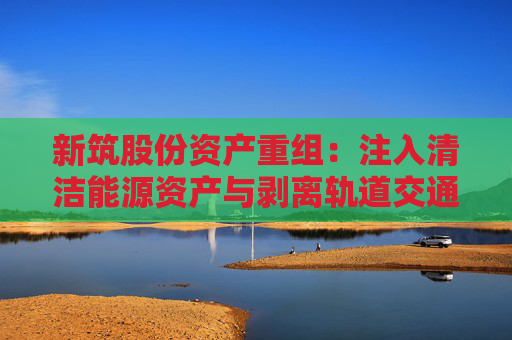 新筑股份资产重组：注入清洁能源资产与剥离轨道交通业务的战略转型