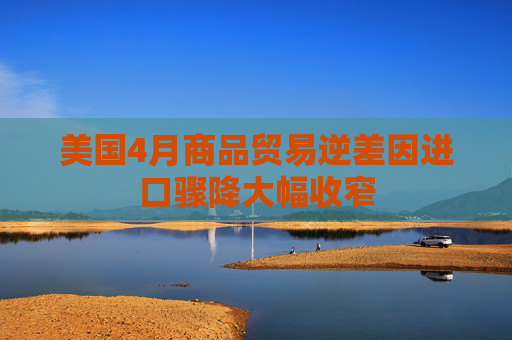 美国4月商品贸易逆差因进口骤降大幅收窄