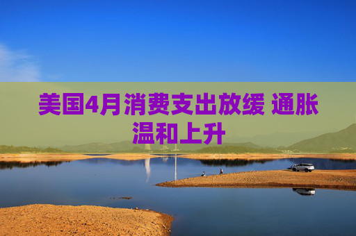 美国4月消费支出放缓 通胀温和上升