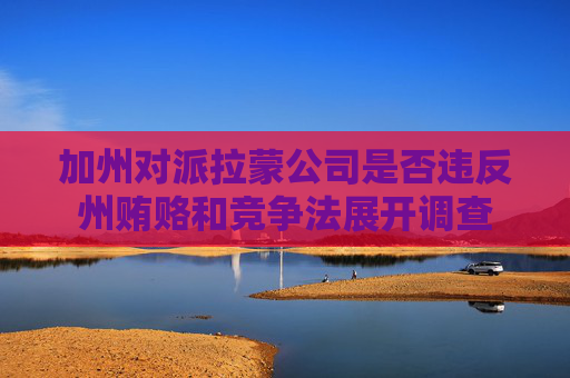 加州对派拉蒙公司是否违反州贿赂和竞争法展开调查