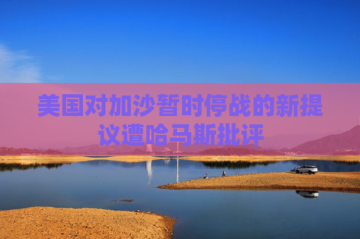 美国对加沙暂时停战的新提议遭哈马斯批评