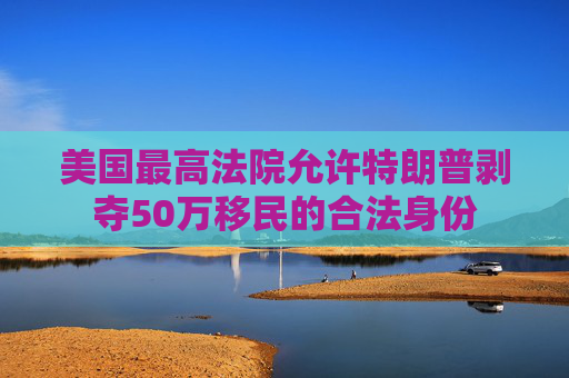 美国最高法院允许特朗普剥夺50万移民的合法身份
