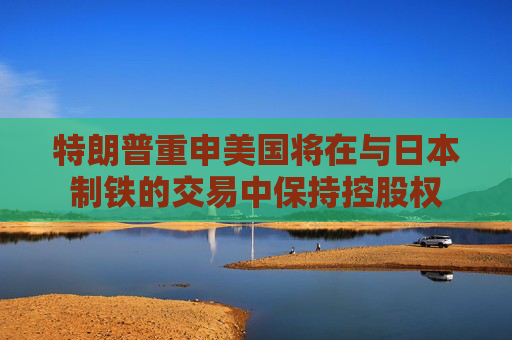 特朗普重申美国将在与日本制铁的交易中保持控股权
