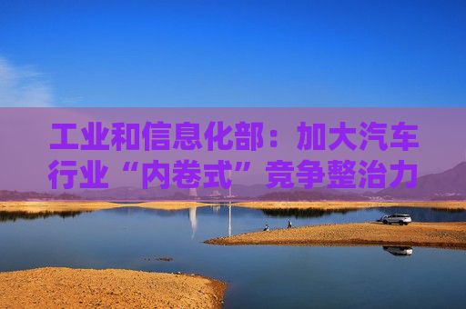 工业和信息化部：加大汽车行业“内卷式”竞争整治力度  第1张