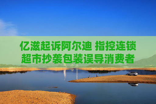 亿滋起诉阿尔迪 指控连锁超市抄袭包装误导消费者