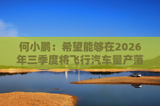 何小鹏：希望能够在2026年三季度将飞行汽车量产落地