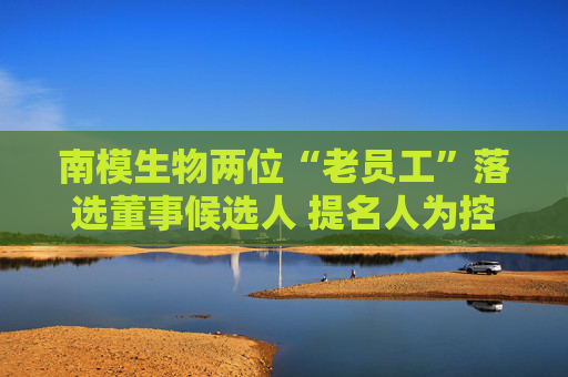 南模生物两位“老员工”落选董事候选人 提名人为控股股东