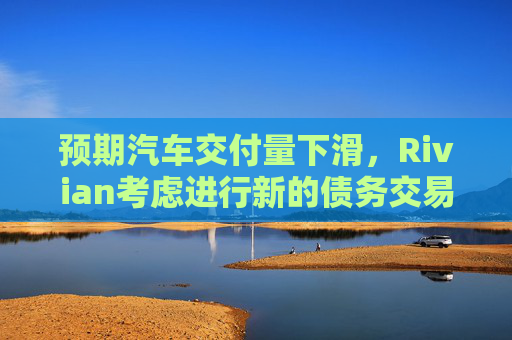 预期汽车交付量下滑，Rivian考虑进行新的债务交易