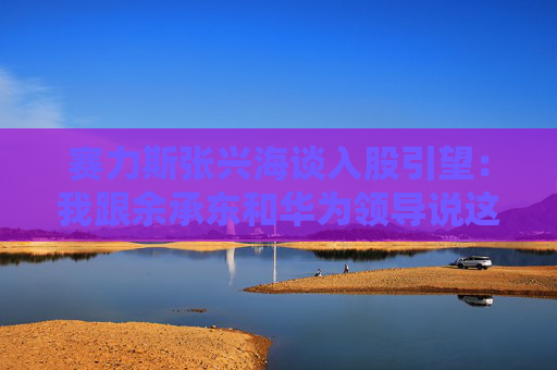 赛力斯张兴海谈入股引望：我跟余承东和华为领导说这是“亲上加亲”