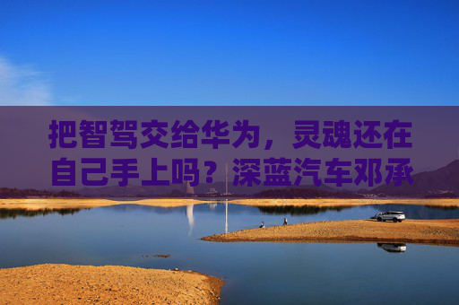 把智驾交给华为，灵魂还在自己手上吗？深蓝汽车邓承浩回应